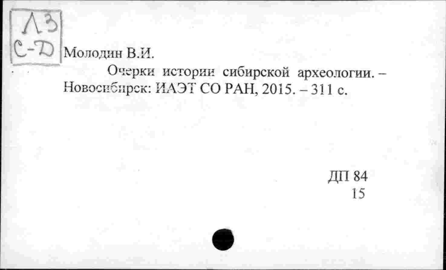 ﻿лъ
С.-7Э
Молодин В. И.
Очерки истории сибирской археологии. — Новосибирск: ИАЭТ СО РАН, 2015. - 311 с.
ДП 84
15